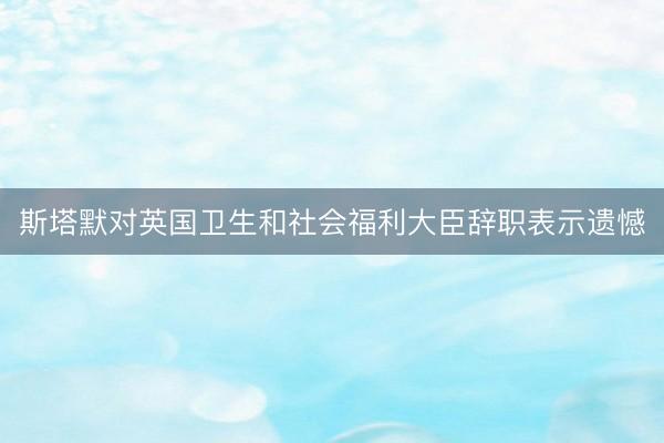斯塔默对英国卫生和社会福利大臣辞职表示遗憾